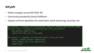64 © Hortonworks Inc. 2011–2018. All rights reserved
NiPyAPI
• Python wrapper around NiFi REST API
• Community-provided by Daniel Chaffelson
• Exposes common operations for automation, batch processing, recursion, etc.
dev_bucket = nipyapi.versioning.get_registry_bucket(dev_bucket_name)
dev_ver_flow = nipyapi.versioning.get_flow_in_bucket(
dev_bucket.identifier,
identifier=dev_ver_flow_name
)
dev_export = nipyapi.versioning.export_flow_version(
bucket_id=dev_bucket.identifier,
flow_id=dev_ver_flow.identifier,
mode='yaml'
)
 