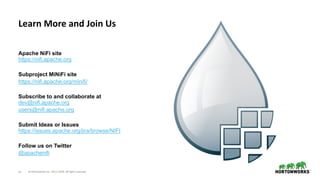 © Hortonworks Inc. 2011–2018. All rights reserved70
Apache NiFi site
https://nifi.apache.org
Subproject MiNiFi site
https://nifi.apache.org/minifi/
Subscribe to and collaborate at
dev@nifi.apache.org
users@nifi.apache.org
Submit Ideas or Issues
https://issues.apache.org/jira/browse/NIFI
Follow us on Twitter
@apachenifi
Learn More and Join Us
 