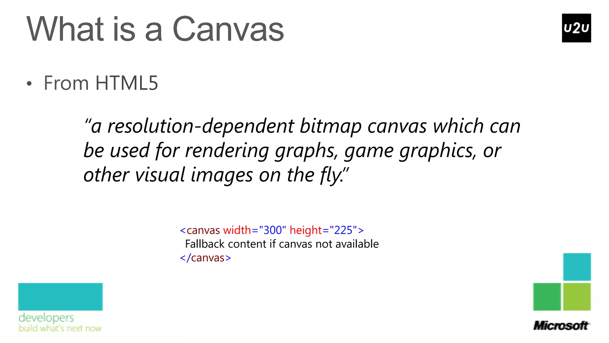 “a resolution-dependent bitmap canvas which can
be used for rendering graphs, game graphics, or
other visual images on the fly.”

          <canvas width="300" height="225">
           Fallback content if canvas not available
          </canvas>
 