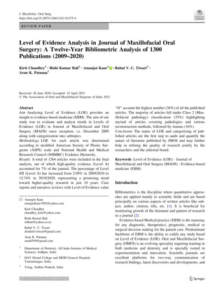 REVIEW PAPER
Level of Evidence Analysis in Journal of Maxillofacial Oral
Surgery: A Twelve-Year Bibliometric Analysis of 1300
Publications (2009–2020)
Kirti Chaudhry1 • Rishi Kumar Bali2 • Amanjot Kaur1 • Rahul V. C. Tiwari3 •
Arun K. Patnana1
Received: 26 June 2020 / Accepted: 19 April 2021
Ó The Association of Oral and Maxillofacial Surgeons of India 2021
Abstract
Aim Analysing Level of Evidence (LOE) provides an
insight to evidence-based medicine (EBM). The aim of our
study was to evaluate and analyse trends in Levels of
Evidence (LOE) in Journal of Maxillofacial and Oral
Surgery (MAOS) since inception, i.e. December 2009
along with categorization into subtopics.
Methodology LOE for each article was determined
according to modified American Society of Plastic Sur-
geons (ASPS) scale and National Health and Medical
Research Council (NHMRC) Evidence Hierarchy.
Results A total of 1264 articles were included in the final
analysis, out of which high-quality evidence (Level A)
accounted for 7% of the journal. The percentage of Level
I/II (Level A) has increased from 2.09% in 2009/2010 to
12.74% in 2019/2020, representing a promising trend
toward higher-quality research in just 10 years. Case
reports and narrative reviews with Level of Evidence value
‘‘D’’ account the highest number (36%) of all the published
articles. The majority of articles fell under Class 2 (Max-
illofacial pathology) classification (35%) highlighting
myriad of articles covering pathologies and various
reconstruction methods, followed by trauma (16%).
Conclusion The status of LOE and categorizing of pub-
lished articles are the first step to audit and quantify the
nature of literature published by JMOS and may further
help in refining the quality of research jointly by the
researchers and the editorial board.
Keywords Level of Evidence (LOE)  Journal of
Maxillofacial and Oral Surgery (MAOS)  Evidence-based
medicine (EBM)
Introduction
Bibliometrics is the discipline where quantitative approa-
ches are applied mainly to scientific fields and are based
principally on various aspects of written articles like sub-
ject, author, citation, title, etc. [1]. It is beneficial for
monitoring growth of the literature and pattern of research
in a journal [2] .
Evidence-based Medical practice (EBM) is the mainstay
for any diagnostic, therapeutics, prognostic, medical or
surgical decision making for the patient care. Predominant
backbone of EBM is the ability to codify any study based
on Level of Evidence (LOE). Oral and Maxillofacial Sur-
gery (OMFS) is an evolving speciality requiring training in
both medicine and dentistry and is specially rooted in
experimentation and innovation. Scientific journals are
excellent platforms for two-way communication of
research findings, latest discoveries and developments, and
 Amanjot Kaur
amanjotkaur1992@yahoo.com
Kirti Chaudhry
chaudhry_kirti@yahoo.com
Rishi Kumar Bali
rshbali@yahoo.co.in
Rahul V. C. Tiwari
drrahulvctiwari@gmail.com
Arun K. Patnana
arun0550@gmail.com
1
Department of Dentistry, All India Institute of Medical
Sciences, Jodhpur, India
2
DAV Dental College and MDM General Hospital,
Yamunanagar, India
3
Vizag, Andhra Pradesh, India
123
J. Maxillofac. Oral Surg.
https://doi.org/10.1007/s12663-021-01575-4
Author Personal Copy
 