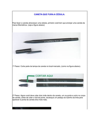 CANETA QUE FURA A CÉDULA:
Para fazer a caneta atravessar uma cédula, primeiro você tem que arranjar uma caneta da
marca Kilométrica. (veja a figura abaixo)
1º Passo: Corte parte da tampa da caneta no local marcado, (como na figura abaixo).
2º Passo: Agora você deve colar dois imãs dentro da caneta, um na ponta e outro no corpo
da caneta, antes de colar o imã da ponta, recoloque um pedaço do tubinho da tinta para
aparecer à ponta da caneta (fica mais real).
 
