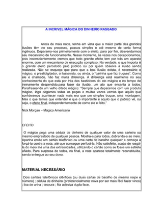 A INCRIVEL MÁGICA DO DINHEIRO RASGADO
Antes de mais nada, tenha em vista que a maior parte das grandes
ilusões têm no seu processo, passos simples e até mesmo de certa forma
ingênuos. Deparamo-nos primeiramente com o efeito, para por fim, desvendarmos
seu mecanismo de funcionamento. Nesse momento, às vezes nos decepcionamos,
pois inconscientemente cremos que todo grande efeito tem por trás um aparato
enorme, com um mecanismo de execução complexo. Na verdade, o que importa é
o grande efeito percebido pelo público ou por quem observa a ilusão sendo
realizada. Não se esqueça que para que a boa ilusão exista, é necessário o
mágico, o prestidigitador, o ilusionista, ou ainda, o “carinha que faz truques”. Como
ele é chamado, não faz muita diferença. A diferença está realmente no seu
conhecimento do que está por trás dos bastidores do ato mágico e no tempo de
treinamento despendido,para fazer da ilusão, um ato que encanta a todos.
Parafraseando um velho ditado mágico: “Sempre que deparamos com um produto
mágico, logo pegamos todas as peças e muitas vezes vemos que aquilo que
sonhávamos acontecer nada mais era que um simples truque, uma montagem.
Mas o que temos que entender é que o importante é aquilo que o público vê, ou
seja, o efeito final, independentemente de como ele é feito.”
Nick Morgan – Mágico Americano
EFEITO
O mágico pega uma cédula de dinheiro de qualquer valor de uma carteira ou
mesmo emprestado de qualquer pessoa. Mostra-a para todos, dobrando-a ao meio.
Apanha então um cartão telefônico ou uma carta de baralho qualquer e começa a
forçá-la contra a nota, até que consegue perfurá-la. Não satisfeito, acaba de rasgá-
la do meio até uma das extremidades, utilizando o cartão como se fosse um estilete
afiado. Para surpresa de todos, no final, a nota aparece totalmente reconstituída,
sendo entregue ao seu dono.
MATERIAL NECESSÁRIO
Dois cartões telefônicos idênticos (ou duas cartas de baralho de mesmo naipe e
número) ; cédula de dinheiro (preferencialmente nova por ser mais fácil fazer vinco)
; lixa de unha ; tesoura ; fita adesiva dupla face.
 