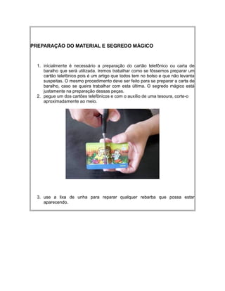 PREPARAÇÃO DO MATERIAL E SEGREDO MÁGICO
1. inicialmente é necessário a preparação do cartão telefônico ou carta de
baralho que será utilizada. Iremos trabalhar como se fôssemos preparar um
cartão telefônico pois é um artigo que todos tem no bolso e que não levanta
suspeitas. O mesmo procedimento deve ser feito para se preparar a carta de
baralho, caso se queira trabalhar com esta última. O segredo mágico está
justamente na preparação dessas peças.
2. pegue um dos cartões telefônicos e com o auxílio de uma tesoura, corte-o
aproximadamente ao meio.
3. use a lixa de unha para reparar qualquer rebarba que possa estar
aparecendo.
 