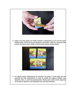 4. pegue uma das partes do cartão cortado e sobreponha-o por cima do outro
cartão inteiro, de forma que os desenhos coincidam. Veja se o conjunto está
natural, de forma que o cartão cortado possa passar despercebido.
5. em alguns casos, dependendo do desenho do cartão, o corte pode não ser
possível ser feito exatamente no meio do cartão (em alguns cartões com
desenho claro, o corte fica aparecendo). Neste caso, tente cortar seguindo
as bordas do desenho. Na ilustração fica mais fácil entender.
 