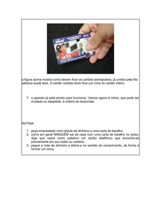 a figura acima mostra como devem ficar os cartões sobrepostos, já unidos pela fita
adesiva dupla face. O cartão cortado deve ficar por cima do cartão inteiro.
7. o aparato já está pronto para funcionar. Vamos agora à rotina, que pode ser
mudada ou adaptada, à critério do ilusionista.
ROTINA
1. peça emprestado uma cédula de dinheiro e uma carta de baralho.
2. como em geral NINGUÉM sai de casa com uma carta de baralho no bolso,
diga que usará como paliativo um cartão telefônico que encontra-se
previamente em seu bolso ou carteira.
3. pegue a nota de dinheiro e dobre-a no sentido do comprimento, de forma a
formar um vinco.
 