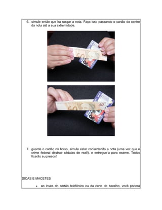6. simule então que irá rasgar a nota. Faça isso passando o cartão do centro
da nota até a sua extremidade.
7. guarde o cartão no bolso, simule estar consertando a nota (uma vez que é
crime federal destruir cédulas de real!), e entregue-a para exame. Todos
ficarão surpresos!
DICAS E MACETES
• ao invés do cartão telefônico ou da carta de baralho, você poderá
 