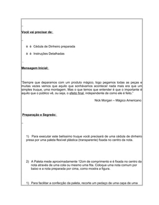 Você vai precisar de:
è è Cédula de Dinheiro preparada
è è Instruções Detalhadas
Mensagem Inicial:
“Sempre que deparamos com um produto mágico, logo pegamos todas as peças e
muitas vezes vemos que aquilo que sonhávamos acontecer nada mais era que um
simples truque, uma montagem. Mas o que temos que entender é que o importante é
aquilo que o público vê, ou seja, o efeito final, independente de como ele é feito.”
Nick Morgan – Mágico Americano
Preparação e Segredo:
1) Para executar este belíssimo truque você precisará de uma cédula de dinheiro
presa por uma paleta flexível plástica (transparente) fixada no centro da nota.
2) A Paleta mede aproximadamente 12cm de comprimento e é fixada no centro da
nota através de uma cola ou mesmo uma fita. Coloque uma nota comum por
baixo e a nota preparada por cima, como mostra a figura.
1) Para facilitar a confecção da paleta, recorte um pedaço de uma capa de uma
 