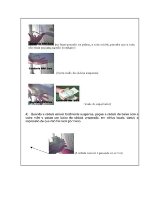 4) Quando a cédula estiver totalmente suspensa, pegue a cédula de baixo com a
outra mão e passe por baixo da cédula preparada, em vários locais, dando a
impressão de que não há nada por baixo.
(A cédula comum é passada no centro)
 