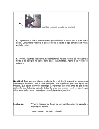 (A cédula comum é passada nas lateriais)
5) Agora volte a cédula comum para a posição inicial e ordene que a outra cédula
desça. Lentamente você tira a pressão sobre a paleta e faça com que ela volte à
posição inicial.
6) Pronto, o público fica atônito, não acreditando no que acabara de ver. Dobre as
notas e as coloque no bolso, com toda a naturalidade. Agora é só receber os
aplausos.
Nota Final: Toda vez que falamos em levitação, o público já fica ansioso, aguardando
a realização do efeito. Isto é uma vantagem, pois o público quer que aquilo seja
verdade, que aquilo realmente aconteça. A impressão que eles terão de que a nota
realmente está flutuando deixarão todos de boca aberta. Aproveite bem este truque,
saiba como usá-lo e sua reputação como mágico estará garantida.
Lembre-se: * Treine bastante na frente de um espelho antes de executar a
mágica para alguém.
* Nunca revele o Segredo a ninguém.
 