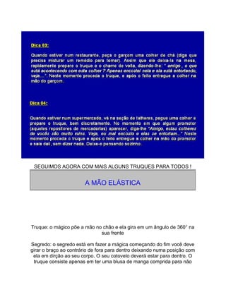 SEGUIMOS AGORA COM MAIS ALGUNS TRUQUES PARA TODOS !
A MÃO ELÁSTICA
Truque: o mágico põe a mão no chão e ela gira em um ângulo de 360° na
sua frente
Segredo: o segredo está em fazer a mágica começando do fim você deve
girar o braço ao contrário de fora para dentro deixando numa posição com
ela em dirção ao seu corpo. O seu cotovelo deverá estar para dentro. O
truque consiste apenas em ter uma blusa de manga comprida para não
 