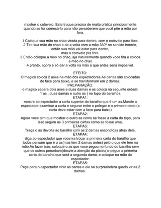 mostrar o cotovelo. Este truque precisa de muita prática principalmente
quando se for começá-lo para não perceberem que você põe a mão por
fora.
1 Coloque sua mão no chao virada para dentro, com o cotevelo para fora.
2 Tire sua mão do chao e de a volta com a mão 360º no sentido horario,
então sua mão vai estar para dentro,
mas o cotovelo pra fora.
3 Então coloque a mao no chao, aja naturalmente quando voce tira e coloca
a mao no chao
4 pronto, agora é só dar a volta na mão o que antes seria imposivel.
EFEITO:
O magico coloca 2 ases na mão dos espectadores.As cartas são colocadas
de face para baixo, e se transformam em 2 damas.
PREPARAÇÃO:
o magico separa dois ases e duas damas e os coloca na seguinte ordem:
1 as , duas damas e outro as ( no topo do baralho).
ETAPA1:
mostre ao espectador a carta superior do baralho que é um as.Mande o
espectador examinar a carta e segurar entre o polegar e o primeiro dedo (a
carta deve estar com a face para baixo)
ETAPA2:
Agora voce tem que mostrar o outro as como se fosse a carta do topo, para
isso segure as 3 primeiras cartas como se fosse uma.
ETAPA3:
Traga o as devolta ao baralho com as 2 damas escondidas atras dele.
ETAPA4:
diga ao espectador que voce ira trocar a primeira carta do baralho que
todos pensam que é o as(mas tem 2 damas antes) pelo o que ele tem na
mão.Ao fazer isso, coloque o as que voce pegou no fundo do baralho sem
que os outros percebam(desvie a atenção da plateia)e pegue a primeira
carta do baralho,que será a segunda dama, e coloque na mão do
espectador.
ETAPA5:
Peça para o espectador virar as cartas e ele se surpreenderá quado vir as 2
damas.
 