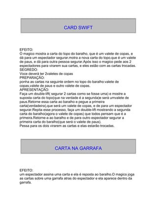 CARD SWIFT
EFEITO:
O magico mostra a carta do topo do baralho, que é um valete de copas, e
dá para um espectador segurar.motra a nova carta do topo,que é um valete
de paus, e dá para outra pessoa segurar.Após isso o magico pede aos 2
espectadores para virarem sua cartas, e eles estão com as cartas trocadas.
SEGREDO:
Voce deverá ter 2valetes de copas
PREPARAÇÃO:
ponha as cartas na seguinte ordem no topo do baralho:valete de
copas,valete de paus e outro valete de copas.
APRESENTAÇÃO:
Faça um double-lift( segurar 2 cartas como se fosse uma) e mostre a
suposta carta do topo(que na verdade é a segunda)e será umvalete de
paus.Retorne essa carta ao baralho e pegue a primeira
carta(verdadeira),que será um valete de copas, e de para um espectador
segurar.Repita esse processo, faça um double-lift mostrando a segunda
carta do baralho(agora o valete de copas) que todos pensam que é a
primeira.Retorne-a ao baralho e de para outro espectador segurar a
primeira carta do baralho(que será o valete de paus).
Pessa para os dois virarem as cartas e elas estarão trocadas.
CARTA NA GARRAFA
EFEITO:
um espectador assina uma carta e ela é reposta ao baralho.O magico joga
as cartas sobre uma garrafa atras do espectador e ela aparece dentro da
garrafa.
 