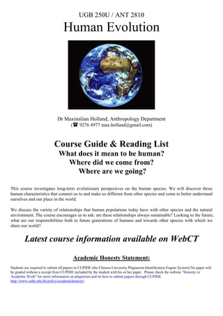 UGB 250U / ANT 2810

                                  Human Evolution




                              Dr Maximilian Holland, Anthropology Department
                                   ( 9276 4977 max.holland@gmail.com)



                            Course Guide & Reading List
                               What does it mean to be human?
                                 Where did we come from?
                                    Where are we going?

This course investigates long-term evolutionary perspectives on the human species. We will discover those
human characteristics that connect us to and make us different from other species and come to better understand
ourselves and our place in the world.

We discuss the variety of relationships that human populations today have with other species and the natural
environment. The course encourages us to ask: are these relationships always sustainable? Looking to the future;
what are our responsibilities both to future generations of humans and towards other species with which we
share our world?


         Latest course information available on WebCT

                                        Academic Honesty Statement:
Students are required to submit all papers to CUPIDE (the Chinese University Plagiarism Identification Engine System).No paper will
be graded without a receipt from CUPIDE included by the student with his or her paper. Please check the website "Honesty in
Academic Work" for more information on plagiarism and on how to submit papers through CUPIDE.
http://www.cuhk.edu.hk/policy/academichonesty/
 