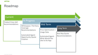 © 2018 Apttus Corporation
Roadmap
Current
Product Cross Sell
Recommendations
In Progress
Whitespace / Territory
Coverage
Recommendations
Automated Agent-
Opportunity Quote
Creation
Mid Term
Price Optimization +
Usage Data
Automated Agent-
What Would You
Like to Do App
Long Term
Best Rep Quote
Recommendations
 