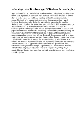 Advantages And Disadvantages Of Business Accounting In...
A partnership refers to a business that gets run by either two or more individual who
comes to an agreement to contribute their resources towards the business as well as
share in all the losses and profits. Accounting for liabilities and assets in the
partnership tends to be much alike to accounting for one or any other type of
business. Besides, the major distinction exist s in the accounting for equality.
Businesses may get classified into several ownership forms. This text s main concern
is on partnerships. The paper discusses partnerships as well as the diverse
disadvantages and advantages related to this business ownership form. Besides, the
paper will emphasize the Financial Accounting Standards that govern accounting for
business ownership form from the creation and operation up to liquidation. Also,
consequences of partnership s tax will get discussed. Because there tends to be more
than one owner, separate capital accounts get maintained for every owner, and unique
journal entries get needed to account for income distribution, withdrawals, new
partners introduction, partners retirement, and partnership liquidation. Advantages of
Partnerships Just like all types of business ownership, also, partnerships have
various disadvantages and advantages. A partnership is a union of more than one
individual to keep going as a business co owners for profit. Regarding this, a
partnership gets formed when more than one individual, i.e., two or more people tend
to work together
 