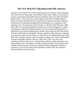 The New Deal Of A Big Depression Hit America
Question 1 It all started 1933, when a big depression hit America. Stocks dropped
more than 90% leaving people with nothing in their hands. Banks were accused of
extensive speculation and people believed something needs to be done to hold the
bankers back. At the same time, an individual by the name of Franklin Delano
Roosevelt became president of the United States of America. He believed that the
system has to be changed and dedicated his presidential era to regulation of the
financial sector. This approach became famous as The New Deal (Piereson, 2008,
May 15th). An important regulation document was the Glass Steagall Act, which
seperated the commerical banking business from the investment banking. Due to
speculation in investment banking parts, people with savings also lost their money,
since the whole bank went bankrupt. The new regulation framework was supposed
to avoid such scenarios in the future. In 1999, the act was repealed (Piereson, 2008,
May 15th). Another example is the Investment Company Act, which should protect
investors and public interests (Piereson, 2008, May 15th). New rules were
introduced in Roosevelts era on a constant basis, which are rather important even
today and form one of the pillars of modern credit and capital. Some of these rules
include: Deposit insurance Securities regulation Federal regulation of banks In
conclusion, it can be seen that investor protection started in the 30s and made
financial markets saver for market
 