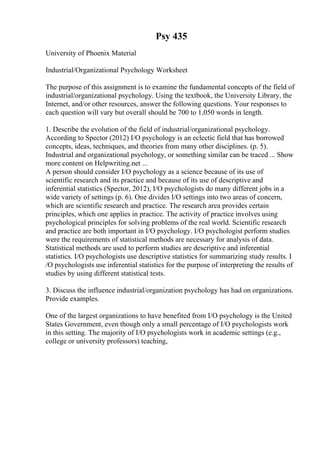 Psy 435
University of Phoenix Material
Industrial/Organizational Psychology Worksheet
The purpose of this assignment is to examine the fundamental concepts of the field of
industrial/organizational psychology. Using the textbook, the University Library, the
Internet, and/or other resources, answer the following questions. Your responses to
each question will vary but overall should be 700 to 1,050 words in length.
1. Describe the evolution of the field of industrial/organizational psychology.
According to Spector (2012) I/O psychology is an eclectic field that has borrowed
concepts, ideas, techniques, and theories from many other disciplines. (p. 5).
Industrial and organizational psychology, or something similar can be traced ... Show
more content on Helpwriting.net ...
A person should consider I/O psychology as a science because of its use of
scientific research and its practice and because of its use of descriptive and
inferential statistics (Spector, 2012), I/O psychologists do many different jobs in a
wide variety of settings (p. 6). One divides I/O settings into two areas of concern,
which are scientific research and practice. The research area provides certain
principles, which one applies in practice. The activity of practice involves using
psychological principles for solving problems of the real world. Scientific research
and practice are both important in I/O psychology. I/O psychologist perform studies
were the requirements of statistical methods are necessary for analysis of data.
Statistical methods are used to perform studies are descriptive and inferential
statistics. I/O psychologists use descriptive statistics for summarizing study results. I
/O psychologists use inferential statistics for the purpose of interpreting the results of
studies by using different statistical tests.
3. Discuss the influence industrial/organization psychology has had on organizations.
Provide examples.
One of the largest organizations to have benefited from I/O psychology is the United
States Government, even though only a small percentage of I/O psychologists work
in this setting. The majority of I/O psychologists work in academic settings (e.g.,
college or university professors) teaching,
 