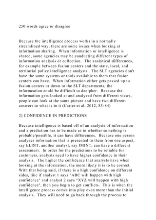 250 words agree or disagree
Because the intelligence process works in a normally
streamlined way, there are some issues when looking at
information sharing. When information or intelligence is
shared, some agencies may be conducting different types of
information analysis or collection. The analytical differences,
for example between fusion centers and the state, local, and
territorial police intelligence analysts. The SLT agencies don't
have the same systems or tools available to them that fusion
centers can have. When information either gets passed up to
fusion centers or down to the SLT departments, the
informcation could be difficult to decipher. Because the
information gets looked at and analyzed from different views,
people can look at the same picture and have two different
answers to what is in it (Carter et al, 2012, 83-84)
2) CONFIDENCE IN PREDICTIONS
Because intelligence is based off of an analysis of information
and a prediction has to be made as to whether something is
probable/possible, it can have differences. Because one person
analyzes information that is presented to them from one aspect,
say ELINT, another analyst, say IMINT, can have a different
assessment. In order for the predictions to be reliable for
customers, analysts need to have higher confidence in their
analysis. The higher the confidence that analysts have when
looking at the information, the more likely it is to be correct.
With that being said, if there is a high confidence on different
sides, like if analyst 1 says "ABC will happen with high
confidence" and analyst 2 says "XYZ will happen with high
confidence", then you begin to get conflicts. This is when the
intelligence process comes into play even more than the initial
analysis. They will need to go back through the process to
 
