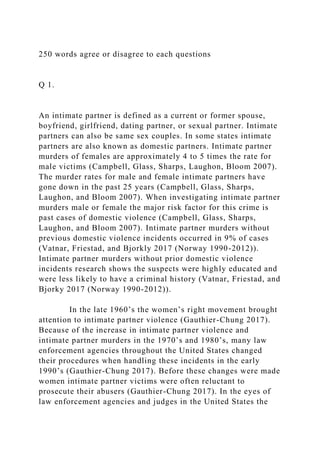 250 words agree or disagree to each questions
Q 1.
An intimate partner is defined as a current or former spouse,
boyfriend, girlfriend, dating partner, or sexual partner. Intimate
partners can also be same sex couples. In some states intimate
partners are also known as domestic partners. Intimate partner
murders of females are approximately 4 to 5 times the rate for
male victims (Campbell, Glass, Sharps, Laughon, Bloom 2007).
The murder rates for male and female intimate partners have
gone down in the past 25 years (Campbell, Glass, Sharps,
Laughon, and Bloom 2007). When investigating intimate partner
murders male or female the major risk factor for this crime is
past cases of domestic violence (Campbell, Glass, Sharps,
Laughon, and Bloom 2007). Intimate partner murders without
previous domestic violence incidents occurred in 9% of cases
(Vatnar, Friestad, and Bjorkly 2017 (Norway 1990-2012)).
Intimate partner murders without prior domestic violence
incidents research shows the suspects were highly educated and
were less likely to have a criminal history (Vatnar, Friestad, and
Bjorky 2017 (Norway 1990-2012)).
In the late 1960’s the women’s right movement brought
attention to intimate partner violence (Gauthier-Chung 2017).
Because of the increase in intimate partner violence and
intimate partner murders in the 1970’s and 1980’s, many law
enforcement agencies throughout the United States changed
their procedures when handling these incidents in the early
1990’s (Gauthier-Chung 2017). Before these changes were made
women intimate partner victims were often reluctant to
prosecute their abusers (Gauthier-Chung 2017). In the eyes of
law enforcement agencies and judges in the United States the
 