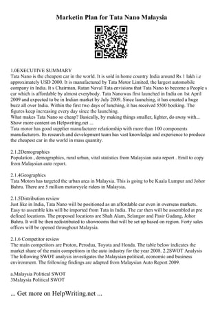 Marketin Plan for Tata Nano Malaysia
1.0EXECUTIVE SUMMARY
Tata Nano is the cheapest car in the world. It is sold in home country India around Rs 1 lakh i.e
approximately USD 2000. It is manufactured by Tata Motor Limited, the largest automobile
company in India. It s Chairman, Ratan Naval Tata envisions that Tata Nano to become a People s
car which is affordable by almost everybody. Tata Nanowas first launched in India on 1st April
2009 and expected to be in Indian market by July 2009. Since launching, it has created a huge
buzz all over India. Within the first two days of lunching, it has received 5500 booking. The
figures keep increasing every day since the launching.
What makes Tata Nano so cheap? Basically, by making things smaller, lighter, do away with...
Show more content on Helpwriting.net ...
Tata motor has good supplier manufacturer relationship with more than 100 components
manufacturers. Its research and development team has vast knowledge and experience to produce
the cheapest car in the world in mass quantity.
2.1.2Demographics
Population , demographics, rural urban, vital statistics from Malaysian auto report . Emil to copy
from Malaysian auto report.
2.1.4Geographics
Tata Motors has targeted the urban area in Malaysia. This is going to be Kuala Lumpur and Johor
Bahru. There are 5 million motorcycle riders in Malaysia.
2.1.5Distribution review
Just like in India, Tata Nano will be positioned as an affordable car even in overseas markets.
Easy to assemble kits will be imported from Tata in India. The car then will be assembled at pre
defined locations. The proposed locations are Shah Alam, Selangor and Pasir Gudang, Johor
Bahru. It will be then redistributed to showrooms that will be set up based on region. Forty sales
offices will be opened throughout Malaysia.
2.1.6 Competitor review
The main competitors are Proton, Perodua, Toyota and Honda. The table below indicates the
market share of the main competitors in the auto industry for the year 2008. 2.2SWOT Analysis
The following SWOT analysis investigates the Malaysian political, economic and business
environment. The following findings are adapted from Malaysian Auto Report 2009.
a.Malaysia Political SWOT
3Malaysia Political SWOT
... Get more on HelpWriting.net ...
 