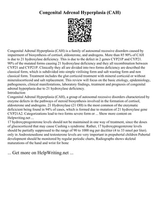 Congenital Adrenal Hyperplasia (CAH)
Congenital Adrenal Hyperplasia (CAH) is a family of autosomal recessive disorders caused by
impairment of biosynthesis of cortisol, aldosterone, and androgens. More than 85 90% of CAH
is due to 21 hydroxylase deficiency. This is due to the defect in 2 genes CYP21P and CYP21.
90% of the mutated forms causing 21 hydroxylase deficiency and they all recombination between
CYP21 and CYP21P. Clinically they all are divided into two forms deficiency are described the
classical form, which is subdivided into simple virilising form and salt wasting form and non
classical form. Treatment includes the glut corticoid treatment with mineral corticoid or without
mineralocorticoid and salt replacement. This review will focus on the basic etiology, epidemiology,
pathogenesis, clinical manifestations, laboratory findings, treatment and prognosis of congenital
adrenal hyperplasia due to 21 hydroxylase deficiency.
Introduction
Congenital Adrenal Hyperplasia (CAH), a group of autosomal recessive disorders characterized by
enzyme defects in the pathways of steroid biosynthesis involved in the formation of cortisol,
aldosterone and androgens. 21 Hydroxylase (21 OH) is the most common of the enzymatic
deficicient being found in 94% of cases, which is formed due to mutation of 21 hydroxylase gene
CYP21A2. Categorizations lead to two forms severe form or ... Show more content on
Helpwriting.net ...
17 hydroxyprogesterone levels should not be maintained in one way of treatment, since the doses
of glucocorticoid that may cause Cushing s syndrome. Rather, 17 hydroxyprogesterone levels
should be partially suppressed to the range of 90 to 1000 mg per deciliter (4 to 33 nmol per liter).
only in Androstenedione and testosterone levels are very important in prepubertal children Pubertal
development should be monitored by regular periodic charts, Radiographs shows skeletal
maturations of the hand and wrist for bone
... Get more on HelpWriting.net ...
 