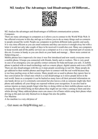M2 Analyse The Advantages And Disadvantages Of Different...
M2 Analyse the advantages and disadvantages of different communication systems.
Computers
There are many advantages to computers as it allows you to connect to the World Wide Web. It
has affected everyone in this day and age as it allows you to do so many things such as connects
to people around the world. People use computers to perform different tasks quickly and easily.
It is very time efficient as you can email someone and they can receive it straight away but with a
letter it would not only take couple of days to be received it would also cost. Many use computers
to keep records and all the public services use a computer as it is a very important part of society in
this era. It comes in handy as you can check on your bank and manage ... Show more content on
Helpwriting.net ...
Mobile phones have improved a lot since it was first introduced and now nearly everyone owns
a mobile phone. It keeps you connected with friends, family and co workers. This is very good
in case of an emergency you can quickly contact someone for help and keeps you safe. A mobile
phone is packed with so much technology such as a music player, digital camera and even a GPS.
There are also disadvantages with this as it stops people socialising in real life. Many people do
get addicted to their mobile phones and forget how to connect with the real world because they
re too busy peeling away at their screens. Many people are so used to phones they ignore face to
face conversation for virtual ones which is a real disadvantage as it slows people down in the
real world. Same as a computer it can be hacked as many leave all their personal information on
one handy device as it is extremely convenient but also leaves a risk as someone might take their
phone and suddenly all your things are exposed without your recognition. It can also lead to
serious injuries as many people forget what they re doing whilst on their mobiles phones such as
crossing the road whilst being on their phone they might not see what s coming to them and also
whilst driving! Many addicted phone users can cause a lot of harm whilst using their phone when
driving as this puts not only themselves in danger but also the public.
Fax Machine
A fax machine is a very old piece of
... Get more on HelpWriting.net ...
 