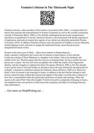 Feminist Criticism In The Thirteenth Night
Feminist criticism, a direct product of the women s movement of the 1960s , is a broad school of
theory that examines the representations of women in literature as well as the socially constructed
concept of femininity (Barry, 2009, p.116). Besides challenging the previously unquestioned
naturalness of genderroles in society, feminist criticism is also concerned with female experiences
of oppression, and seeks to expose how aspects of our culture are inherently patriarchal (Purdue
University, 2010). In addition, feminist criticism raises the question of whether or not an inherently
female language exists, and aims to change the traditional literary canon that previously
marginalized women writers.
Written in the early years of Meiji ... Show more content on Helpwriting.net ...
Oseki s identity is defined by her social roles in relation to male figures, in line with the
Confucian concept of Three Obediences a daughter to her father, wife to her husband, and
mother to her son. Winston argues that she exists in an inchoate body, for she is neither her own
person nor a corpse ; her true self exists acceptably only within the cracks of her fragmented
identity, and she struggles to suppress her desire for agency (Winston, 2004, p.10). Her attempt
to give up her roles as wife and mother an attempt to reject the roles dictated by the patriarchy for
example, is deemed as selfishness despite her husband s abuse (Winston, 2004, p.2). Moreover,
Oseki s lack of consent to her marriage to Isamu, in addition to the fact that her attempt to seek
divorce cannot be done without the consent and support of her father, are both clear evidences of
how she is commodified within the patriarchal institutions of family and marriage. When she
asserts at the end of Part I that after tonight I ll think of myself as completely belonging to Isamu ,
she emphasizes her own position as little more than a property and object of exchange between
male authoritative
... Get more on HelpWriting.net ...
 
