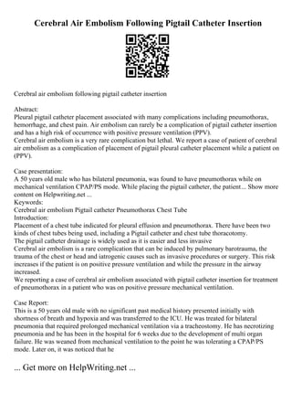 Cerebral Air Embolism Following Pigtail Catheter Insertion
Cerebral air embolism following pigtail catheter insertion
Abstract:
Pleural pigtail catheter placement associated with many complications including pneumothorax,
hemorrhage, and chest pain. Air embolism can rarely be a complication of pigtail catheter insertion
and has a high risk of occurrence with positive pressure ventilation (PPV).
Cerebral air embolism is a very rare complication but lethal. We report a case of patient of cerebral
air embolism as a complication of placement of pigtail pleural catheter placement while a patient on
(PPV).
Case presentation:
A 50 years old male who has bilateral pneumonia, was found to have pneumothorax while on
mechanical ventilation CPAP/PS mode. While placing the pigtail catheter, the patient... Show more
content on Helpwriting.net ...
Keywords:
Cerebral air embolism Pigtail catheter Pneumothorax Chest Tube
Introduction:
Placement of a chest tube indicated for pleural effusion and pneumothorax. There have been two
kinds of chest tubes being used, including a Pigtail catheter and chest tube thoracotomy.
The pigtail catheter drainage is widely used as it is easier and less invasive
Cerebral air embolism is a rare complication that can be induced by pulmonary barotrauma, the
trauma of the chest or head and iatrogenic causes such as invasive procedures or surgery. This risk
increases if the patient is on positive pressure ventilation and while the pressure in the airway
increased.
We reporting a case of cerebral air embolism associated with pigtail catheter insertion for treatment
of pneumothorax in a patient who was on positive pressure mechanical ventilation.
Case Report:
This is a 50 years old male with no significant past medical history presented initially with
shortness of breath and hypoxia and was transferred to the ICU. He was treated for bilateral
pneumonia that required prolonged mechanical ventilation via a tracheostomy. He has necrotizing
pneumonia and he has been in the hospital for 6 weeks due to the development of multi organ
failure. He was weaned from mechanical ventilation to the point he was tolerating a CPAP/PS
mode. Later on, it was noticed that he
... Get more on HelpWriting.net ...
 