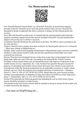 Tax Memorandum Essay
Fact: Peaceful Pastures Funeral Home, inc. (Peaceful). Peaceful, an accrual basis taxpayer
provides a full line of funeral service and sells goods related to those services. Peaceful has
attempted to design an approach that allows customers to prepay for their funeral goods and
services.
Issue: IRS sent Peaceful an audit notice. It contends that the amount prepaid under Peaceful s
program constitutes prepaid income that must be included in Peaceful s income (and therefore
subject to tax) in the year in which it s received.
Conclusion: Peaceful should pay the audit based on the facts. The IRS is correct according to the
tax code and laws.
Analysis: Peaceful receive prepay from their customers for funeral goods and service, so Peaceful
... Show more content on Helpwriting.net ...
Notably, under contracts plain language and pursuant to Massachusetts regs], customers controlled
whether or when refund would be made; and fact that cancellation/refund rights were rarely
exercised was irrelevant.
Because Peaceful received prepaid income so they have to pay taxes on the prepaid sales which
being made within one year of the sale. According to the General Rules, Federal Taxation
Principles in Perry funeral Home case, he Internal Revenue Code imposes a Federal tax on the
taxable income of every corporation. Sec. 11(a). Section 61(a) specifies that gross income for
purposes of calculating such taxable income means all income from whatever source derived .
Encompassed within this broad pronouncement are all undeniable accessions to wealth, clearly
realized, and over which the taxpayers have complete dominion. Commissioner v. Glenshaw
Glass Co., 348 U.S. 426, 431 [47 AFTR 162] (1955). Stated otherwise, gross income includes
earnings unaccompanied by an obligation to repay and without restriction as to their disposition.
James v. United States, 366 U.S. 213, 219 [7 AFTR 2d 1361] (1961).
Section 451(a) provides the following general rule regarding the year in which items of gross
income should be included in taxable income:
The amount of any item of gross income shall be included in the gross income for the taxable year
in which received by the taxpayer,
... Get more on HelpWriting.net ...
 
