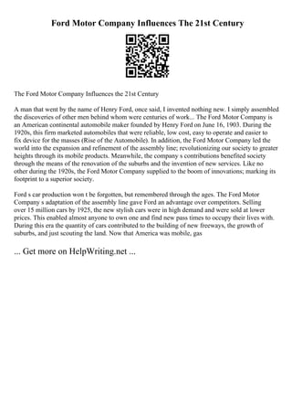 Ford Motor Company Influences The 21st Century
The Ford Motor Company Influences the 21st Century
A man that went by the name of Henry Ford, once said, I invented nothing new. I simply assembled
the discoveries of other men behind whom were centuries of work... The Ford Motor Company is
an American continental automobile maker founded by Henry Ford on June 16, 1903. During the
1920s, this firm marketed automobiles that were reliable, low cost, easy to operate and easier to
fix device for the masses (Rise of the Automobile). In addition, the Ford Motor Company led the
world into the expansion and refinement of the assembly line; revolutionizing our society to greater
heights through its mobile products. Meanwhile, the company s contributions benefited society
through the means of the renovation of the suburbs and the invention of new services. Like no
other during the 1920s, the Ford Motor Company supplied to the boom of innovations; marking its
footprint to a superior society.
Ford s car production won t be forgotten, but remembered through the ages. The Ford Motor
Company s adaptation of the assembly line gave Ford an advantage over competitors. Selling
over 15 million cars by 1925, the new stylish cars were in high demand and were sold at lower
prices. This enabled almost anyone to own one and find new pass times to occupy their lives with.
During this era the quantity of cars contributed to the building of new freeways, the growth of
suburbs, and just scouting the land. Now that America was mobile, gas
... Get more on HelpWriting.net ...
 
