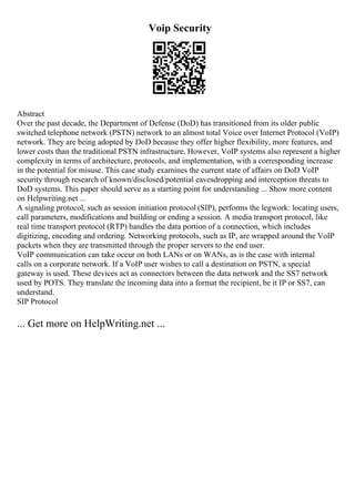 Voip Security
Abstract
Over the past decade, the Department of Defense (DoD) has transitioned from its older public
switched telephone network (PSTN) network to an almost total Voice over Internet Protocol (VoIP)
network. They are being adopted by DoD because they offer higher flexibility, more features, and
lower costs than the traditional PSTN infrastructure. However, VoIP systems also represent a higher
complexity in terms of architecture, protocols, and implementation, with a corresponding increase
in the potential for misuse. This case study examines the current state of affairs on DoD VoIP
security through research of known/disclosed/potential eavesdropping and interception threats to
DoD systems. This paper should serve as a starting point for understanding ... Show more content
on Helpwriting.net ...
A signaling protocol, such as session initiation protocol (SIP), performs the legwork: locating users,
call parameters, modifications and building or ending a session. A media transport protocol, like
real time transport protocol (RTP) handles the data portion of a connection, which includes
digitizing, encoding and ordering. Networking protocols, such as IP, are wrapped around the VoIP
packets when they are transmitted through the proper servers to the end user.
VoIP communication can take occur on both LANs or on WANs, as is the case with internal
calls on a corporate network. If a VoIP user wishes to call a destination on PSTN, a special
gateway is used. These devices act as connectors between the data network and the SS7 network
used by POTS. They translate the incoming data into a format the recipient, be it IP or SS7, can
understand.
SIP Protocol
... Get more on HelpWriting.net ...
 