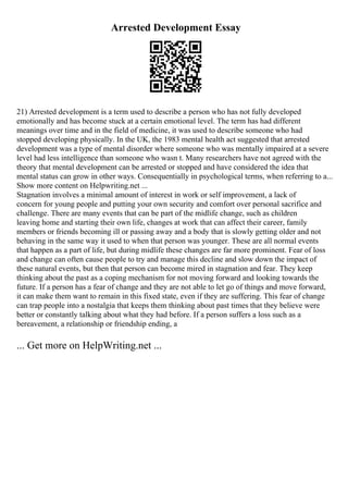 Arrested Development Essay
21) Arrested development is a term used to describe a person who has not fully developed
emotionally and has become stuck at a certain emotional level. The term has had different
meanings over time and in the field of medicine, it was used to describe someone who had
stopped developing physically. In the UK, the 1983 mental health act suggested that arrested
development was a type of mental disorder where someone who was mentally impaired at a severe
level had less intelligence than someone who wasn t. Many researchers have not agreed with the
theory that mental development can be arrested or stopped and have considered the idea that
mental status can grow in other ways. Consequentially in psychological terms, when referring to a...
Show more content on Helpwriting.net ...
Stagnation involves a minimal amount of interest in work or self improvement, a lack of
concern for young people and putting your own security and comfort over personal sacrifice and
challenge. There are many events that can be part of the midlife change, such as children
leaving home and starting their own life, changes at work that can affect their career, family
members or friends becoming ill or passing away and a body that is slowly getting older and not
behaving in the same way it used to when that person was younger. These are all normal events
that happen as a part of life, but during midlife these changes are far more prominent. Fear of loss
and change can often cause people to try and manage this decline and slow down the impact of
these natural events, but then that person can become mired in stagnation and fear. They keep
thinking about the past as a coping mechanism for not moving forward and looking towards the
future. If a person has a fear of change and they are not able to let go of things and move forward,
it can make them want to remain in this fixed state, even if they are suffering. This fear of change
can trap people into a nostalgia that keeps them thinking about past times that they believe were
better or constantly talking about what they had before. If a person suffers a loss such as a
bereavement, a relationship or friendship ending, a
... Get more on HelpWriting.net ...
 