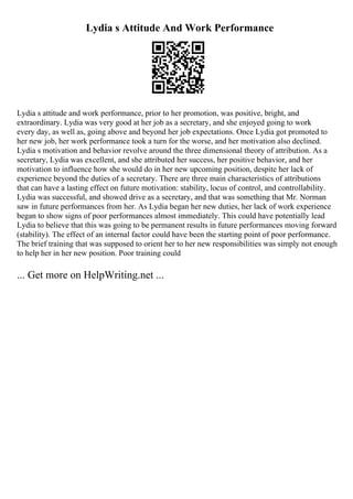 Lydia s Attitude And Work Performance
Lydia s attitude and work performance, prior to her promotion, was positive, bright, and
extraordinary. Lydia was very good at her job as a secretary, and she enjoyed going to work
every day, as well as, going above and beyond her job expectations. Once Lydia got promoted to
her new job, her work performance took a turn for the worse, and her motivation also declined.
Lydia s motivation and behavior revolve around the three dimensional theory of attribution. As a
secretary, Lydia was excellent, and she attributed her success, her positive behavior, and her
motivation to influence how she would do in her new upcoming position, despite her lack of
experience beyond the duties of a secretary. There are three main characteristics of attributions
that can have a lasting effect on future motivation: stability, locus of control, and controllability.
Lydia was successful, and showed drive as a secretary, and that was something that Mr. Norman
saw in future performances from her. As Lydia began her new duties, her lack of work experience
began to show signs of poor performances almost immediately. This could have potentially lead
Lydia to believe that this was going to be permanent results in future performances moving forward
(stability). The effect of an internal factor could have been the starting point of poor performance.
The brief training that was supposed to orient her to her new responsibilities was simply not enough
to help her in her new position. Poor training could
... Get more on HelpWriting.net ...
 