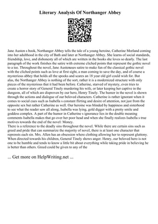 Literary Analysis Of Northanger Abbey
Jane Austen s book, Northanger Abbey tells the tale of a young heroine, Catherine Morland coming
into her adulthood in the city of Bath and later at Northanger Abbey. She learns of social standards,
friendship, love, and dishonesty all of which are written in the books she loves so dearly. The last
paragraph of the work finishes the satire with extreme cliched points that represent the gothic novel
to a tee. Throughout the novel, Jane Austenuses satire to make fun of the classical gothic novel
with the cliched points such as love at first sight, a man coming to save the day, and of course a
mysterious abbey that holds all the spooks and scares an 18 year old girl could wish for. But
alas, the Northanger Abbey is nothing of the sort, rather it is a modernized structure with only
pieces of the mysterious that it had been before. Catherine, starved of mystery, even tries to
create a horror story of General Tinely murdering his wife, or later keeping her captive in the
dungeon, all of which are disproven by our hero, Henry Tinely. The humor in the novel is shown
through the actions and dialogue of our beloved characters. Catherine is rather ignorant when it
comes to social cues such as Isabella s constant flirting and desire of attention, not just from the
opposite sex but rather Catherine as well. Our heroine was blinded by happiness and sisterhood
to see what the reader saw all along, Isabella was lying, gold digger with a pretty smile and
goddess complex. A part of the humor in Catherine s ignorance lies in the double meaning
comments Isabella makes that go over her poor head and when she finally realizes Isabella s true
motives towards the end of the novel: Money.
There is a reference to the deadly sins throughout the novel. While there are certain sins such as
greed and pride that can summarize the majority of novel, there is at least one character that
reprensts each sin. Mrs. Allen has an obsession where clothing allowing her to represent gluttony.
When directed towards his children, General Tinely shows anger. Henry, our beloved hero is not
one to be humble and tends to know a little bit about everything while taking pride in believing he
is better than others. Greed could be given to any of the
... Get more on HelpWriting.net ...
 