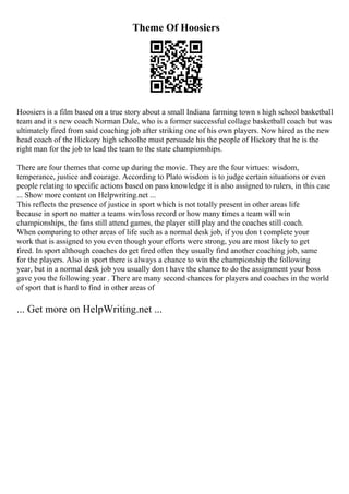 Theme Of Hoosiers
Hoosiers is a film based on a true story about a small Indiana farming town s high school basketball
team and it s new coach Norman Dale, who is a former successful collage basketball coach but was
ultimately fired from said coaching job after striking one of his own players. Now hired as the new
head coach of the Hickory high schoolhe must persuade his the people of Hickory that he is the
right man for the job to lead the team to the state championships.
There are four themes that come up during the movie. They are the four virtues: wisdom,
temperance, justice and courage. According to Plato wisdom is to judge certain situations or even
people relating to specific actions based on pass knowledge it is also assigned to rulers, in this case
... Show more content on Helpwriting.net ...
This reflects the presence of justice in sport which is not totally present in other areas life
because in sport no matter a teams win/loss record or how many times a team will win
championships, the fans still attend games, the player still play and the coaches still coach.
When comparing to other areas of life such as a normal desk job, if you don t complete your
work that is assigned to you even though your efforts were strong, you are most likely to get
fired. In sport although coaches do get fired often they usually find another coaching job, same
for the players. Also in sport there is always a chance to win the championship the following
year, but in a normal desk job you usually don t have the chance to do the assignment your boss
gave you the following year . There are many second chances for players and coaches in the world
of sport that is hard to find in other areas of
... Get more on HelpWriting.net ...
 