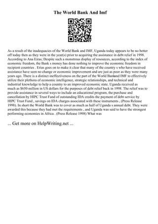 The World Bank And Imf
As a result of the inadequacies of the World Bank and IMF, Uganda today appears to be no better
off today then as they were in the year(s) prior to acquiring the assistance in debt relief in 1998.
According to Ana Eiras; Despite such a monstrous display of resources, according to the index of
economic freedom, the Bank s money has done nothing to improve the economic freedom in
recipient countries . Erias goes on to make it clear that many of the country s who have received
assistance have seen no change or economic improvement and are just as poor as they were many
years ago. There is a distinct ineffectiveness on the part of the World Bankand IMF to effectively
utilize their plethora of economic intelligence, strategic relationships, and technical and
industrial knowledge to help a country to an improved economic state. Uganda received as
much as $650 million in US dollars for the purposes of debt relief back in 1998. The relief was to
provide assistance in several ways to include an educational program, the purchase and
cancellation by HIPC Trust Fund of outstanding IDA credits the payment of debt service by
HIPC Trust Fund , savings on IDA charges associated with these instruments , (Press Release
1998). In short the World Bank was to cover as much as half of Uganda s annual debt. They were
awarded this because they had met the requirements , and Uganda was said to have the strongest
performing economies in Africa . (Press Release 1998) What was
... Get more on HelpWriting.net ...
 