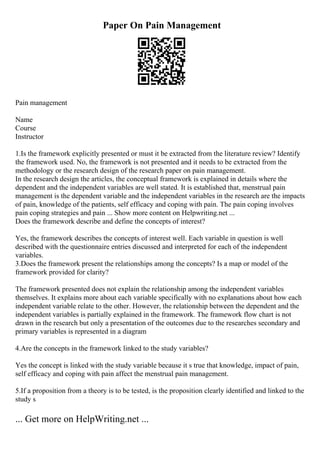 Paper On Pain Management
Pain management
Name
Course
Instructor
1.Is the framework explicitly presented or must it be extracted from the literature review? Identify
the framework used. No, the framework is not presented and it needs to be extracted from the
methodology or the research design of the research paper on pain management.
In the research design the articles, the conceptual framework is explained in details where the
dependent and the independent variables are well stated. It is established that, menstrual pain
management is the dependent variable and the independent variables in the research are the impacts
of pain, knowledge of the patients, self efficacy and coping with pain. The pain coping involves
pain coping strategies and pain ... Show more content on Helpwriting.net ...
Does the framework describe and define the concepts of interest?
Yes, the framework describes the concepts of interest well. Each variable in question is well
described with the questionnaire entries discussed and interpreted for each of the independent
variables.
3.Does the framework present the relationships among the concepts? Is a map or model of the
framework provided for clarity?
The framework presented does not explain the relationship among the independent variables
themselves. It explains more about each variable specifically with no explanations about how each
independent variable relate to the other. However, the relationship between the dependent and the
independent variables is partially explained in the framework. The framework flow chart is not
drawn in the research but only a presentation of the outcomes due to the researches secondary and
primary variables is represented in a diagram
4.Are the concepts in the framework linked to the study variables?
Yes the concept is linked with the study variable because it s true that knowledge, impact of pain,
self efficacy and coping with pain affect the menstrual pain management.
5.If a proposition from a theory is to be tested, is the proposition clearly identified and linked to the
study s
... Get more on HelpWriting.net ...
 