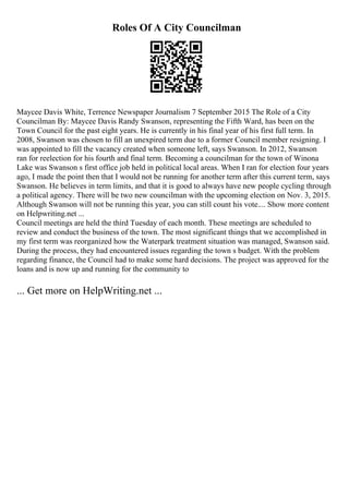 Roles Of A City Councilman
Maycee Davis White, Terrence Newspaper Journalism 7 September 2015 The Role of a City
Councilman By: Maycee Davis Randy Swanson, representing the Fifth Ward, has been on the
Town Council for the past eight years. He is currently in his final year of his first full term. In
2008, Swanson was chosen to fill an unexpired term due to a former Council member resigning. I
was appointed to fill the vacancy created when someone left, says Swanson. In 2012, Swanson
ran for reelection for his fourth and final term. Becoming a councilman for the town of Winona
Lake was Swanson s first office job held in political local areas. When I ran for election four years
ago, I made the point then that I would not be running for another term after this current term, says
Swanson. He believes in term limits, and that it is good to always have new people cycling through
a political agency. There will be two new councilman with the upcoming election on Nov. 3, 2015.
Although Swanson will not be running this year, you can still count his vote.... Show more content
on Helpwriting.net ...
Council meetings are held the third Tuesday of each month. These meetings are scheduled to
review and conduct the business of the town. The most significant things that we accomplished in
my first term was reorganized how the Waterpark treatment situation was managed, Swanson said.
During the process, they had encountered issues regarding the town s budget. With the problem
regarding finance, the Council had to make some hard decisions. The project was approved for the
loans and is now up and running for the community to
... Get more on HelpWriting.net ...
 