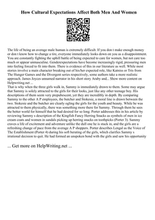 How Cultural Expectations Affect Both Men And Women
The life of being an average male human is extremely difficult. If you don t make enough money
or don t know how to change a tire, everyone immediately looks down on you as a disappointment.
You are constantly fighting the uphill battle of being expected to care for women, but not care too
much or appear unmasculine. Genderexpectations have become increasingly rigid, pressuring men
into feeling forced to fit into them. There is evidence of this in our literature as well. While most
stories involve a main character breaking out of his/her expected role, like Katniss or Tris from
The Hunger Games and the Divergent series respectively, some authors take a more realistic
approach. James Joyces unnamed narrator in his short story Araby and... Show more content on
Helpwriting.net ...
That is why when the three girls walk in, Sammy is immediately drawn to them. Some may argue
that Sammy is solely attracted to the girls for their looks, just like any other teenage boy. His
descriptions of them seem very prepubescent, yet they are incredibly in depth. By comparing
Sammy to the other A P employees, the butcher and Stokesie, a moral line is drawn between the
two. Stokesie and the butcher are clearly ogling the girls for the youth and beauty. While he was
attracted to them physically, there was something more there for Sammy. Through them he sees
the better world for himself that he had desired for so long. Porter addresses this in his article by
reviewing Sammy s description of the Kingfish Fancy Herring Snacks as symbols of men in ice
cream coats and women in sandals picking up herring snacks on toothpicks (Porter 3). Sammy
craves a life of excitement and adventure unlike the dull one he is stuck in, and the girls are a
refreshing change of pace from the average A P shoppers. Porter describes Lengal as the Voice of
The Establishment (Porter 4) during his soft berating of the girls, which clarifies Sammy s
irrational decision to quit. He had formed an unspoken bond with the girls and saw his opportunity
... Get more on HelpWriting.net ...
 