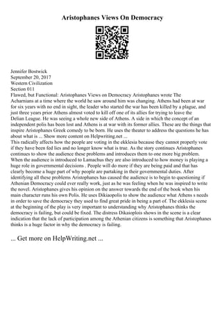 Aristophanes Views On Democracy
Jennifer Bostwick
September 20, 2017
Western Civilization
Section 011
Flawed, but Functional: Aristophanes Views on Democracy Aristophanes wrote The
Acharnians at a time where the world he saw around him was changing. Athens had been at war
for six years with no end in sight, the leader who started the war has been killed by a plague, and
just three years prior Athens almost voted to kill off one of its allies for trying to leave the
Delian League. He was seeing a whole new side of Athens. A side in which the concept of an
independent polis has been lost and Athens is at war with its former allies. These are the things that
inspire Aristophanes Greek comedy to be born. He uses the theater to address the questions he has
about what is ... Show more content on Helpwriting.net ...
This radically affects how the people are voting in the ekklesia because they cannot properly vote
if they have been fed lies and no longer know what is true. As the story continues Aristophanes
continues to show the audience these problems and introduces them to one more big problem.
When the audience is introduced to Lamachus they are also introduced to how money is playing a
huge role in governmental decisions . People will do more if they are being paid and that has
clearly become a huge part of why people are partaking in their governmental duties. After
identifying all these problems Aristophanes has caused the audience is to begin to questioning if
Athenian Democracy could ever really work, just as he was feeling when he was inspired to write
the novel. Aristophanes gives his opinion on the answer towards the end of the book when his
main character runs his own Polis. He uses Dikiaopolis to show the audience what Athens s needs
in order to save the democracy they used to find great pride in being a part of. The ekklesia scene
at the beginning of the play is very important to understanding why Aristophanes thinks the
democracy is failing, but could be fixed. The distress Dikaioplois shows in the scene is a clear
indication that the lack of participation among the Athenian citizens is something that Aristophanes
thinks is a huge factor in why the democracy is failing.
... Get more on HelpWriting.net ...
 
