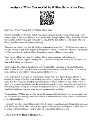 Analysis of When You are Old, by William Butler Yeats Essay
Analysis of When You are Old, by William Butler Yeats
When You are Old, by William Butler Yeats, represents and elderly woman reminiscing of her
younger days. A past lover whispers to her as she looks through a photo album. Basically, Yeats is
showing that as the woman gets older, she is alone, but she does not have to be lonely. She will
always have her memories for companionship.
When you are old and grey and full of sleep, and nodding by the fire (l.1 2) depicts the woman in
her age, needing to nap more frequently. He speaks of a book (l.2) and the soft look of her eyes (l.3
4). This book signifies a photo album that contains pictures of her as young adult.
Yeats speaks of her glad grace (l.5) as her ... Show more content on Helpwriting.net ...
?And love the sorrows of your changing face? (l.8) means simply that even as her face aged, the
love he felt for her grew stronger.
?And bending down beside the glowing bars,? (l.9) could be translated to ?as you?re bending
down to stoke the fire,? she?ll mumble to herself about his death, ?how Love fled? (l.10) and his
soul climbing to heaven to live ?amid a crowd of stars? (l.12).
In the last verse of When you are Old, William Butler Yeats uses personification of love to
enhance the image of the late lover waiting for the elderly woman. Lines 10 12 ?Murmur, a little
sadly, how Love fled, and paced upon the mountains overhead and hid his face amid a crowd of
stars? give personal qualities to love. By capitalizing love, it becomes its own being, which waits
impatiently, hence pacing the mountain. Yeats gives love a face hidden in the stars. The ?face? is
love?s distinguishing characteristics, such as tenderness and sensitivity.
The conclusion of When You are Old leaves the woman smiling to herself over the memories she
has. She knows that one day she will be reunited with her true love, so she can live the remainder
of her life peacefully.
I personally love this poem. It leaves me with a feeling of contentment, just thinking that someone
with a little age, and all alone can look back upon her life and keep smiling until it is her time to
be united with her soul mate. Usually when we consider the elderly, it is in a
... Get more on HelpWriting.net ...
 