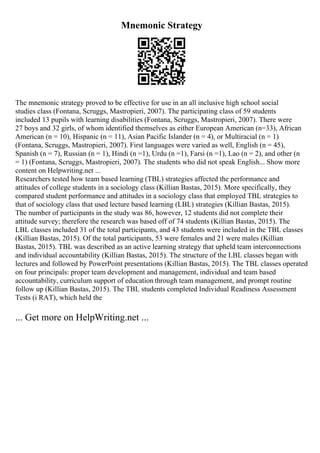 Mnemonic Strategy
The mnemonic strategy proved to be effective for use in an all inclusive high school social
studies class (Fontana, Scruggs, Mastropieri, 2007). The participating class of 59 students
included 13 pupils with learning disabilities (Fontana, Scruggs, Mastropieri, 2007). There were
27 boys and 32 girls, of whom identified themselves as either European American (n=33), African
American (n = 10), Hispanic (n = 11), Asian Pacific Islander (n = 4), or Multiracial (n = 1)
(Fontana, Scruggs, Mastropieri, 2007). First languages were varied as well, English (n = 45),
Spanish (n = 7), Russian (n = 1), Hindi (n =1), Urdu (n =1), Farsi (n =1), Lao (n = 2), and other (n
= 1) (Fontana, Scruggs, Mastropieri, 2007). The students who did not speak English... Show more
content on Helpwriting.net ...
Researchers tested how team based learning (TBL) strategies affected the performance and
attitudes of college students in a sociology class (Killian Bastas, 2015). More specifically, they
compared student performance and attitudes in a sociology class that employed TBL strategies to
that of sociology class that used lecture based learning (LBL) strategies (Killian Bastas, 2015).
The number of participants in the study was 86, however, 12 students did not complete their
attitude survey; therefore the research was based off of 74 students (Killian Bastas, 2015). The
LBL classes included 31 of the total participants, and 43 students were included in the TBL classes
(Killian Bastas, 2015). Of the total participants, 53 were females and 21 were males (Killian
Bastas, 2015). TBL was described as an active learning strategy that upheld team interconnections
and individual accountability (Killian Bastas, 2015). The structure of the LBL classes began with
lectures and followed by PowerPoint presentations (Killian Bastas, 2015). The TBL classes operated
on four principals: proper team development and management, individual and team based
accountability, curriculum support of education through team management, and prompt routine
follow up (Killian Bastas, 2015). The TBL students completed Individual Readiness Assessment
Tests (i RAT), which held the
... Get more on HelpWriting.net ...
 