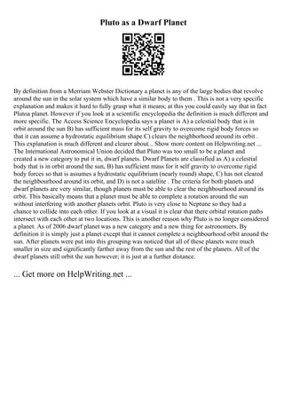 Pluto as a Dwarf Planet
By definition from a Merriam Webster Dictionary a planet is any of the large bodies that revolve
around the sun in the solar system which have a similar body to them . This is not a very specific
explanation and makes it hard to fully grasp what it means; at this you could easily say that in fact
Plutoa planet. However if you look at a scientific encyclopedia the definition is much different and
more specific. The Access Science Encyclopedia says a planet is A) a celestial body that is in
orbit around the sun B) has sufficient mass for its self gravity to overcome rigid body forces so
that it can assume a hydrostatic equilibrium shape C) clears the neighborhood around its orbit .
This explanation is much different and clearer about... Show more content on Helpwriting.net ...
The International Astronomical Union decided that Pluto was too small to be a planet and
created a new category to put it in, dwarf planets. Dwarf Planets are classified as A) a celestial
body that is in orbit around the sun, B) has sufficient mass for it self gravity to overcome rigid
body forces so that is assumes a hydrostatic equilibrium (nearly round) shape, C) has not cleared
the neighbourhood around its orbit, and D) is not a satellite . The criteria for both planets and
dwarf planets are very similar, though planets must be able to clear the neighbourhood around its
orbit. This basically means that a planet must be able to complete a rotation around the sun
without interfering with another planets orbit. Pluto is very close to Neptune so they had a
chance to collide into each other. If you look at a visual it is clear that there orbital rotation paths
intersect with each other at two locations. This is another reason why Pluto is no longer considered
a planet. As of 2006 dwarf planet was a new category and a new thing for astronomers. By
definition it is simply just a planet except that it cannot complete a neighbourhood orbit around the
sun. After planets were put into this grouping was noticed that all of these planets were much
smaller in size and significantly farther away from the sun and the rest of the planets. All of the
dwarf planets still orbit the sun however; it is just at a further distance.
... Get more on HelpWriting.net ...
 