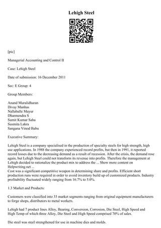 Lehigh Steel
[pic]
Managerial Accounting and Control II
Case: Lehigh Steel
Date of submission: 16 December 2011
Sec: E Group: 4
Group Members:
Anand Muralidharan
Divay Manhas
Nallaballe Mayur
Dharmendra S
Sumit Kumar Saha
Susmita Lakra
Sangana Vinod Babu
Executive Summary:
Lehigh Steel is a company specialised in the production of specialty steels for high strength, high
use applications. In 1988 the company experienced record profits, but then in 1991, it reported
record losses due to the decreasing demand as a result of recession. After the crisis, the demand rose
again, but Lehigh Steel could not transform its revenue into profits. Therefore the management at
Lehigh decided to rationalize the product mix to address the ... Show more content on
Helpwriting.net ...
Cost was a significant competitive weapon in determining share and profits. Efficient short
production runs were required in order to avoid inventory build up of customized products. Industry
profitability fluctuated widely ranging from 16.7% to 5.0%.
1.3 Market and Products:
Customers were classified into 33 market segments ranging from original equipment manufacturers
to forge shops, distributors to metal workers.
Lehigh had 7 product lines Alloy, Bearing, Conversion, Corrosion, Die Steel, High Speed and
High Temp of which three Alloy, Die Steel and High Speed comprised 70% of sales.
Die steel was steel strengthened for use in machine dies and molds.
 