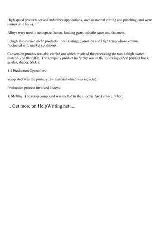High speed products served endurance applications, such as mental cutting and punching, and were
narrower in focus.
Alloys were used in aerospace frames, landing gears, missile cases and fasteners.
Lehigh also carried niche products lines Bearing, Corrosion and High temp whose volume
fluctuated with market conditions.
Conversion process was also carried out which involved the processing the non Lehigh owned
materials on the CRM. The company product hierarchy was in the following order: product lines,
grades, shapes, SKUs.
1.4 Production Operations:
Scrap steel was the primary raw material which was recycled.
Production process involved 6 steps:
1. Melting: The scrap compound was melted in the Electric Arc Furnace, where
... Get more on HelpWriting.net ...
 