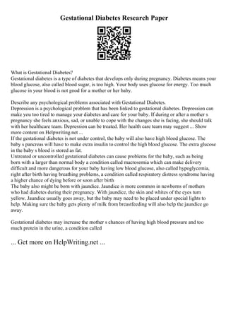 Gestational Diabetes Research Paper
What is Gestational Diabetes?
Gestational diabetes is a type of diabetes that develops only during pregnancy. Diabetes means your
blood glucose, also called blood sugar, is too high. Your body uses glucose for energy. Too much
glucose in your blood is not good for a mother or her baby.
Describe any psychological problems associated with Gestational Diabetes.
Depression is a psychological problem that has been linked to gestational diabetes. Depression can
make you too tired to manage your diabetes and care for your baby. If during or after a mother s
pregnancy she feels anxious, sad, or unable to cope with the changes she is facing, she should talk
with her healthcare team. Depression can be treated. Her health care team may suggest ... Show
more content on Helpwriting.net ...
If the gestational diabetes is not under control, the baby will also have high blood glucose. The
baby s pancreas will have to make extra insulin to control the high blood glucose. The extra glucose
in the baby s blood is stored as fat.
Untreated or uncontrolled gestational diabetes can cause problems for the baby, such as being
born with a larger than normal body a condition called macrosomia which can make delivery
difficult and more dangerous for your baby having low blood glucose, also called hypoglycemia,
right after birth having breathing problems, a condition called respiratory distress syndrome having
a higher chance of dying before or soon after birth
The baby also might be born with jaundice. Jaundice is more common in newborns of mothers
who had diabetes during their pregnancy. With jaundice, the skin and whites of the eyes turn
yellow. Jaundice usually goes away, but the baby may need to be placed under special lights to
help. Making sure the baby gets plenty of milk from breastfeeding will also help the jaundice go
away.
Gestational diabetes may increase the mother s chances of having high blood pressure and too
much protein in the urine, a condition called
... Get more on HelpWriting.net ...
 