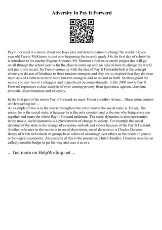 Adversity In Pay It Forward
Pay It Forward is a movie about one boys idea and determination to change the world. Eleven
year old Trevor McKinney is just now beginning the seventh grade. On the first day of school he
is introduce to his teacher Eugene Simonet. Mr. Simonet s first extra credit project that will go
on all through the school year is for the class to come up with an idea on how to change the world
and put it into an act. So Trevor comes up with the idea of Pay It Forwardwhich is the concept
where you do acts of kindness to three random strangers and they are so inspired that they do three
more acts of kindness to three more random strangers and so on and so forth. So throughout the
movie you see Trevor s struggles and magnificent accomplishments. In the 2000 movie Pay It
Forward represents a clear analysis of over coming poverty from ignorance, ageism, classism,
altruistic, discrimination, and adversity.
In the first part of the movie Pay it Forward we meet Trevor s mother Arlene... Show more content
on Helpwriting.net ...
An example of this is in the movie throughout the entire movie the social static is Trevor. The
reason he is the social static is because he is the only constant and is the one who bring everyone
together and starts the whole Pay It Forward epidemic. The social dynamics is also represented
in the movie, social dynamics is a phenomenon of change in society. For example the social
dynamic of the story is the change of everyone outlook and values because of the Pay It Forward.
Another reference in the movie is to social darwinism, social darwinism is Charles Darwins
theory of when individuals or groups have achieved advantage over others as the result of genetic
or biological superiority. An example of this is the journalist, Chris Chandler. Chandler uses his so
called journalist badge to get his way and uses it as as a
... Get more on HelpWriting.net ...
 