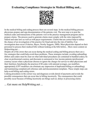 Evaluating Compliance Strategies in Medical Billing and...
In the medical billing and coding process there are several steps. In the medical billing process
physicians prepare and sign documentation of the patients visit. The next step is to post the
medical codes and transactions of the patients visit in the practice management program and to
prepare claims. The process used to generate claims must comply with the rules imposed by
federal and state laws as well as with payer requirements. Claims that are correct help to reduce
the chance of an investigation of the practice for fraud and also the risk of liability if an
investigation does occur (Valerius, Bayes, Newby Seggern, 2008). Most physicians depend on their
personnel to process their medical bills without looking at the bills before... Show more content on
Helpwriting.net ...
Despite all of the errors that can occur during the medical coding and billing process there are a
few strategies that could help avoid these problems. These strategies include; avoiding unbundling
(billers and coders must be clear on what individual procedures are contained in bundled codes), be
clear on professional courtesy and discounts to uninsured or low income patients (professional
courtesy occurs when a physician chooses to ignore the charges for service to other physicians and
their families), benchmarks the practices E/M codes with national averages, use modifiers
appropriately (CPT modifiers can eliminate any impression of duplicated billing or unbundling),
and maintaining complaint job reference aids and documentation templates. These simple steps can
help avoid billing and coding errors.
Linking procedures in the correct way and diagnoses avoids denial of payments and avoids the
possible consequences that can occur due to billing incorrectly. The consequences that could
possibly occur because of billing incorrectly are things such as; delays in processing claims
... Get more on HelpWriting.net ...
 