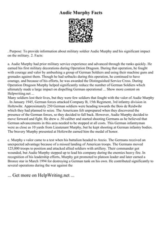 Audie Murphy Facts
. Purpose: To provide information about military soldier Audie Murphy and his significant impact
on the military. 2. Facts:
a. Audie Murphy had prior military service experience and advanced through the ranks quickly. He
earned his first military decorations during Operation Dragoon. During that operation, he fought
with courage and valor by ambushing a group of German Soldiers and using their machine guns and
grenades against them. Though he had setbacks during this operation, he continued to have
courage, and because of his efforts, he was awarded the Distinguished Service Cross. During
Operation Dragoon Murphy helped significantly reduce the number of German Soldiers which
ultimately made a large impact on dispelling German operational ... Show more content on
Helpwriting.net ...
Many soldiers lost their lives, but they were few soldiers that fought with the valor of Audie Murphy
. In January 1945, German forces attacked Company B, 15th Regiment, 3rd infantry division in
Holtzwihr. Approximately 250 German soldiers were heading towards the Bois de Reidwihr
which they had planned to seize. The Americans felt unprepared when they discovered the
presence of the German forces, so they decided to fall back. However, Audie Murphy decided to
move forward and fight. He drew a .50 caliber and started shooting Germans as he believed that
German advancements in this area needed to be stopped at all costs. This German infantryman
were as close as 10 yards from Lieutenant Murphy, but he kept shooting at German infantry bodies.
The bravery Murphy presented at Holtzwihr earned him the medal of honor.
c. Murphy s valor came to a test when his battalion headed to Anzio. The Germans received an
unexpected advantage because of a missed landing of American troops. The Germans moved
125,000 troops to position and attacked allied soldiers with artillery. Their commander got
wounded, but Audie Murphy stepped up to lead his company during the enemies heavy fire. In
recognition of his leadership efforts, Murphy got promoted to platoon leader and later earned a
Bronze star in March 1994 for destroying a German tank on his own. He contributed significantly to
several operations during the war against the
... Get more on HelpWriting.net ...
 