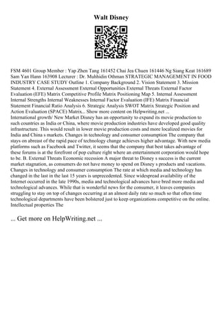 Walt Disney
FSM 4601 Group Member : Yap Zhen Tang 161452 Chai Jea Chuen 161446 Ng Siang Keat 161689
Sam Yan Hann 163908 Lecturer : Dr. Muhhidin Othman STRATEGIC MANAGEMENT IN FOOD
INDUSTRY CASE STUDY Outline 1. Company Background 2. Vision Statement 3. Mission
Statement 4. External Assessment External Opportunities External Threats External Factor
Evaluation (EFE) Matrix Competitive Profile Matrix Positioning Map 5. Internal Assessment
Internal Strengths Internal Weaknesses Internal Factor Evaluation (IFE) Matrix Financial
Statement Financial Ratio Analysis 6. Strategic Analysis SWOT Matrix Strategic Position and
Action Evaluation (SPACE) Matrix... Show more content on Helpwriting.net ...
International growth/ New Market Disney has an opportunity to expand its movie production to
such countries as India or China, where movie production industries have developed good quality
infrastructure. This would result in lower movie production costs and more localized movies for
India and China s markets. Changes in technology and consumer consumption The company that
stays on abreast of the rapid pace of technology change achieves higher advantage. With new media
platforms such as Facebook and Twitter, it seems that the company that best takes advantage of
these forums is at the forefront of pop culture right where an entertainment corporation would hope
to be. B. External Threats Economic recession A major threat to Disney s success is the current
market stagnation, as consumers do not have money to spend on Disney s products and vacations.
Changes in technology and consumer consumption The rate at which media and technology has
changed in the last in the last 15 years is unprecedented. Since widespread availability of the
Internet occurred in the late 1990s, media and technological advances have bred more media and
technological advances. While that is wonderful news for the consumer, it leaves companies
struggling to stay on top of changes occurring at an almost daily rate so much so that often time
technological departments have been bolstered just to keep organizations competitive on the online.
Intellectual properties The
... Get more on HelpWriting.net ...
 